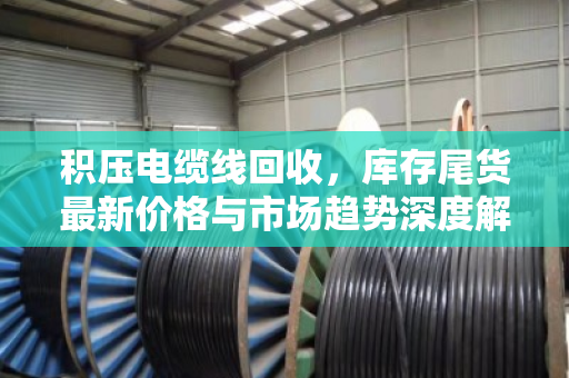 积压电缆线回收,库存尾货最新价格与市场趋势深度解析 积压电缆线回收,库存尾货最新价格与市场趋势深度解析