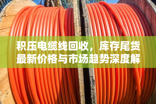积压电缆线回收，库存尾货最新价格与市场趋势深度解析