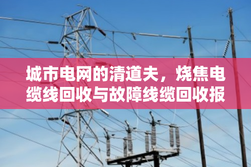 城市电网的清道夫,烧焦电缆线回收与故障线缆回收报价的行业密码 城市电网的清道夫,烧焦电缆线回收与故障线缆回收报价的行业密码