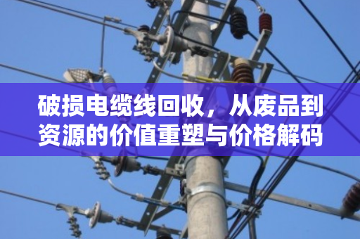 破损电缆线回收,从废品到资源的价值重塑与价格解码 破损电缆线回收,从废品到资源的价值重塑与价格解码