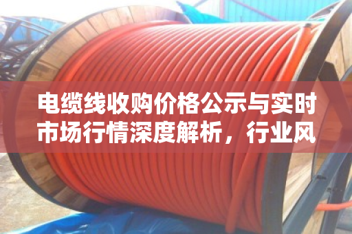 电缆线收购价格公示与实时市场行情深度解析,行业风向标与投资指南 电缆线收购价格公示与实时市场行情深度解析,行业风向标与投资指南