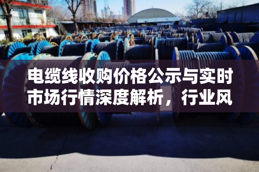 电缆线收购价格公示与实时市场行情深度解析,行业风向标与投资指南 电缆线收购价格公示与实时市场行情深度解析,行业风向标与投资指南