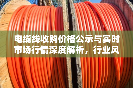 电缆线收购价格公示与实时市场行情深度解析，行业风向标与投资指南