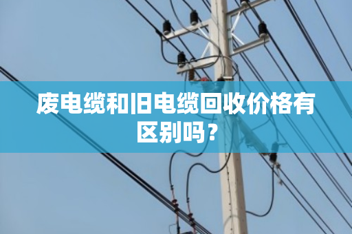 废电缆和旧电缆回收价格有区别吗? 废电缆和旧电缆回收价格有区别吗?