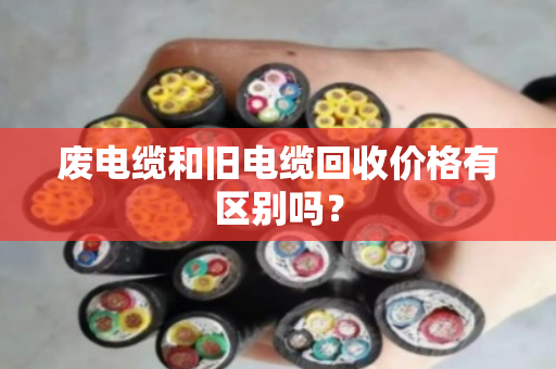 废电缆和旧电缆回收价格有区别吗? 废电缆和旧电缆回收价格有区别吗?
