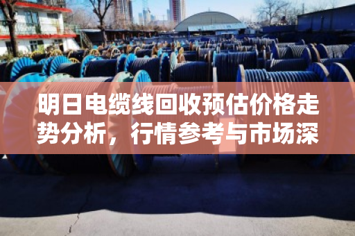 明日电缆线回收预估价格走势分析,行情参考与市场深度解读 明日电缆线回收预估价格走势分析,行情参考与市场深度解读