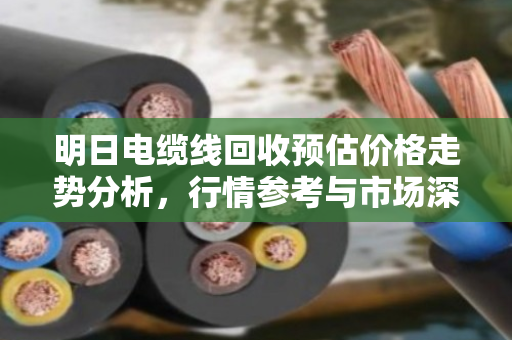 明日电缆线回收预估价格走势分析,行情参考与市场深度解读 明日电缆线回收预估价格走势分析,行情参考与市场深度解读