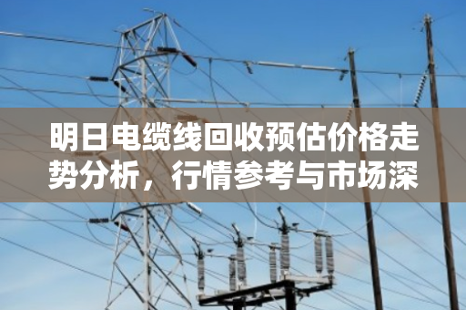 明日电缆线回收预估价格走势分析，行情参考与市场深度解读