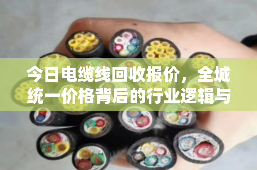 今日电缆线回收报价,全城统一价格背后的行业逻辑与市场洞察 今日电缆线回收报价,全城统一价格背后的行业逻辑与市场洞察