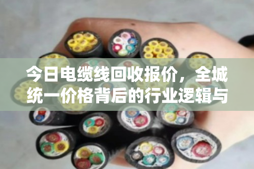 今日电缆线回收报价,全城统一价格背后的行业逻辑与市场洞察 今日电缆线回收报价,全城统一价格背后的行业逻辑与市场洞察