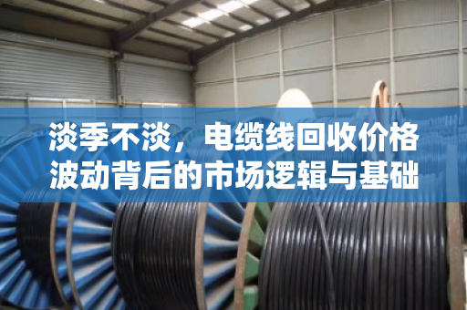 淡季不淡,电缆线回收价格波动背后的市场逻辑与基础报价解析 淡季不淡,电缆线回收价格波动背后的市场逻辑与基础报价解析