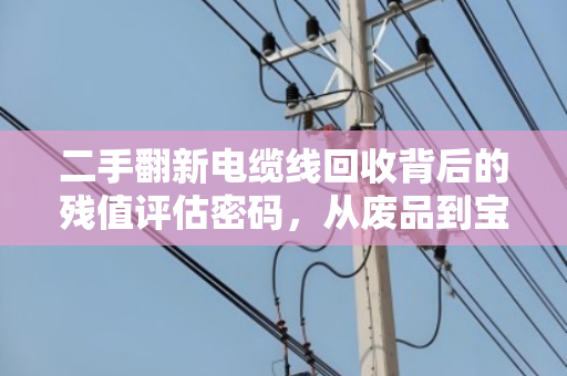 二手翻新电缆线回收背后的残值评估密码,从废品到宝藏的价值重塑之旅 二手翻新电缆线回收背后的残值评估密码,从废品到宝藏的价值重塑之旅