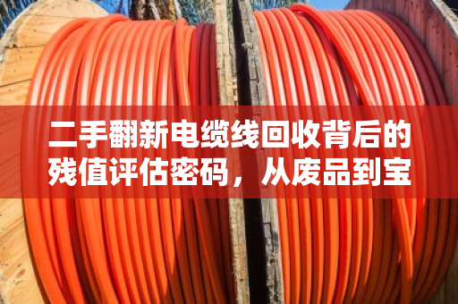 二手翻新电缆线回收背后的残值评估密码，从废品到宝藏的价值重塑之旅