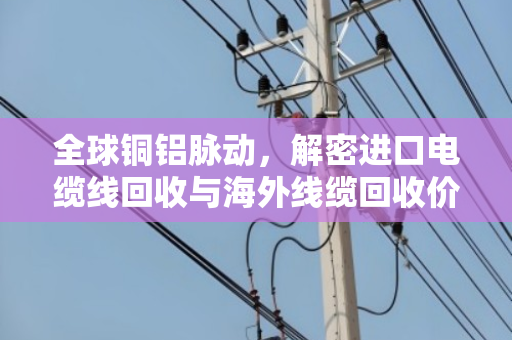 全球铜铝脉动,解密进口电缆线回收与海外线缆回收价格的风向标 全球铜铝脉动,解密进口电缆线回收与海外线缆回收价格的风向标