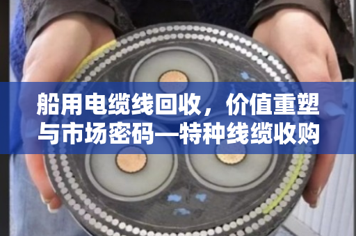 船用电缆线回收，价值重塑与市场密码—特种线缆收购价格深度解析