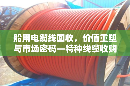 船用电缆线回收，价值重塑与市场密码—特种线缆收购价格深度解析