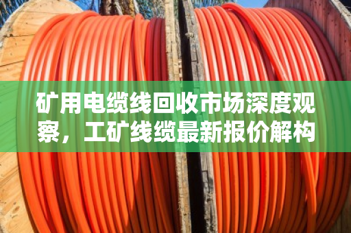 矿用电缆线回收市场深度观察,工矿线缆最新报价解构与行业趋势前瞻 矿用电缆线回收市场深度观察,工矿线缆最新报价解构与行业趋势前瞻