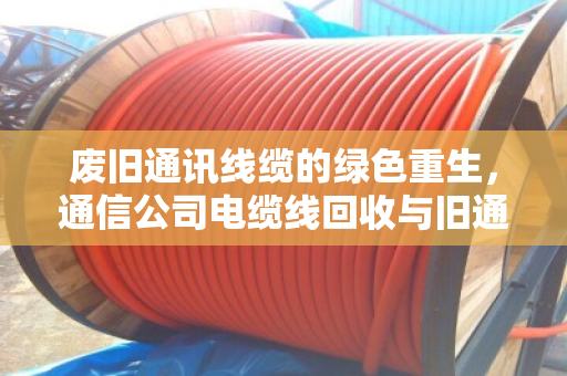 废旧通讯线缆的绿色重生,通信公司电缆线回收与旧通讯线价格全解析 废旧通讯线缆的绿色重生,通信公司电缆线回收与旧通讯线价格全解析