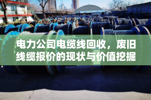 电力公司电缆线回收,废旧线缆报价的现状与价值挖掘 电力公司电缆线回收,废旧线缆报价的现状与价值挖掘