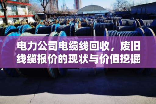 电力公司电缆线回收，废旧线缆报价的现状与价值挖掘