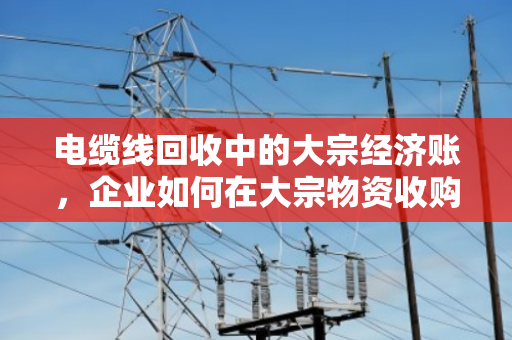 电缆线回收中的大宗经济账,企业如何在大宗物资收购价波动中站稳脚跟 电缆线回收中的大宗经济账,企业如何在大宗物资收购价波动中站稳脚跟