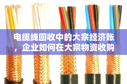 电缆线回收中的大宗经济账,企业如何在大宗物资收购价波动中站稳脚跟 电缆线回收中的大宗经济账,企业如何在大宗物资收购价波动中站稳脚跟
