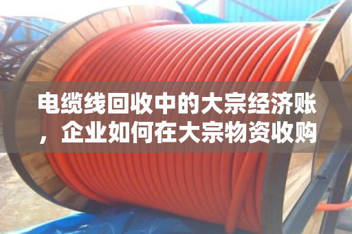 电缆线回收中的大宗经济账，企业如何在大宗物资收购价波动中站稳脚跟