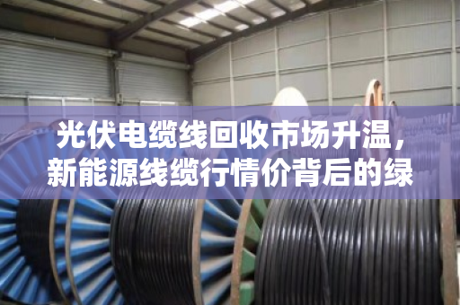 光伏电缆线回收市场升温,新能源线缆行情价背后的绿色经济密码 光伏电缆线回收市场升温,新能源线缆行情价背后的绿色经济密码