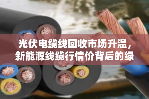 光伏电缆线回收市场升温,新能源线缆行情价背后的绿色经济密码 光伏电缆线回收市场升温,新能源线缆行情价背后的绿色经济密码