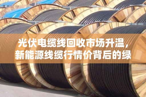 光伏电缆线回收市场升温，新能源线缆行情价背后的绿色经济密码