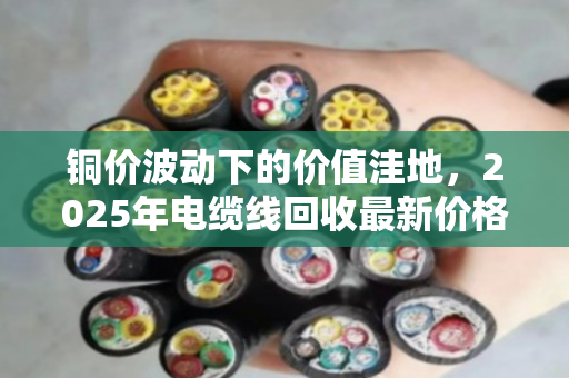 铜价波动下的价值洼地,2025年电缆线回收最新价格与全网行情深度解析 铜价波动下的价值洼地,2025年电缆线回收最新价格与全网行情深度解析