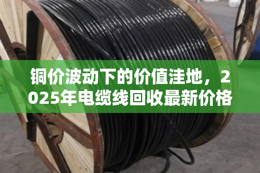 铜价波动下的价值洼地,2025年电缆线回收最新价格与全网行情深度解析 铜价波动下的价值洼地,2025年电缆线回收最新价格与全网行情深度解析