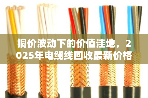 铜价波动下的价值洼地，2025年电缆线回收最新价格与全网行情深度解析
