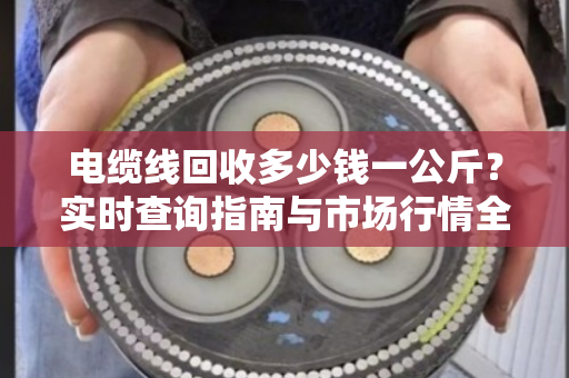 电缆线回收多少钱一公斤？实时查询指南与市场行情全解析