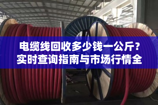 电缆线回收多少钱一公斤？实时查询指南与市场行情全解析