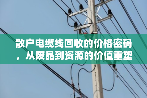散户电缆线回收的价格密码,从废品到资源的价值重塑 散户电缆线回收的价格密码,从废品到资源的价值重塑