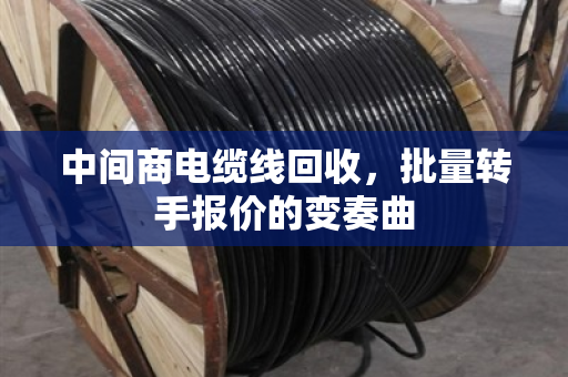 中间商电缆线回收,批量转手报价的变奏曲 中间商电缆线回收,批量转手报价的变奏曲