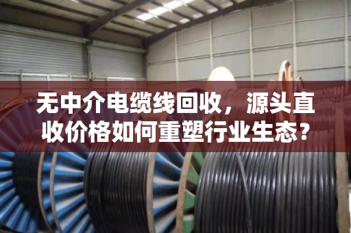 无中介电缆线回收,源头直收价格如何重塑行业生态? 无中介电缆线回收,源头直收价格如何重塑行业生态?