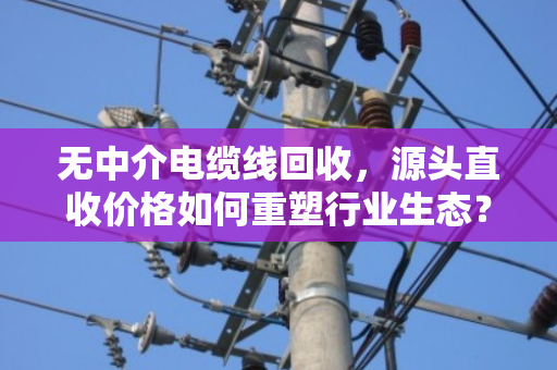 无中介电缆线回收,源头直收价格如何重塑行业生态? 无中介电缆线回收,源头直收价格如何重塑行业生态?