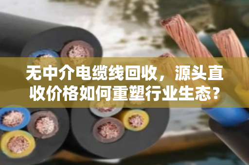 无中介电缆线回收，源头直收价格如何重塑行业生态？