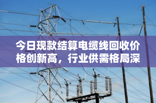 今日现款结算电缆线回收价格创新高,行业供需格局深度解析与财富机遇洞察 今日现款结算电缆线回收价格创新高,行业供需格局深度解析与财富机遇洞察