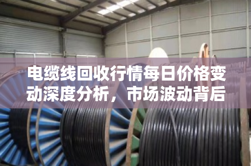 电缆线回收行情每日价格变动深度分析,市场波动背后的逻辑与趋势 电缆线回收行情每日价格变动深度分析,市场波动背后的逻辑与趋势