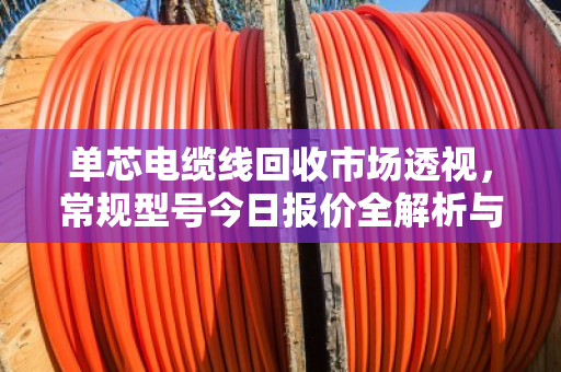 单芯电缆线回收市场透视,常规型号今日报价全解析与行业趋势深度报告 单芯电缆线回收市场透视,常规型号今日报价全解析与行业趋势深度报告