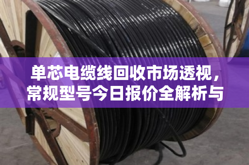 单芯电缆线回收市场透视，常规型号今日报价全解析与行业趋势深度报告
