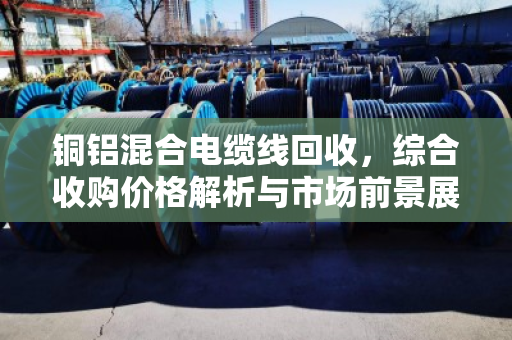 铜铝混合电缆线回收，综合收购价格解析与市场前景展望