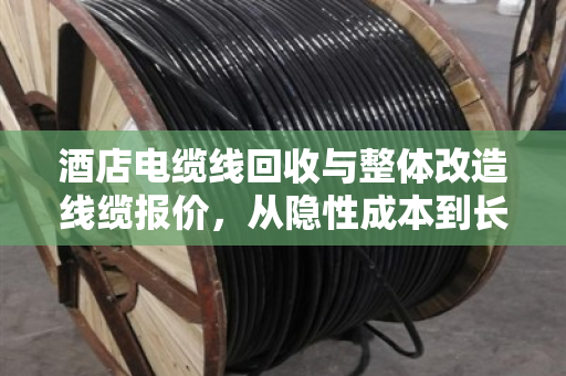 酒店电缆线回收与整体改造线缆报价，从隐性成本到长期效益的深度解析