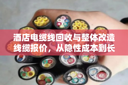 酒店电缆线回收与整体改造线缆报价，从隐性成本到长期效益的深度解析