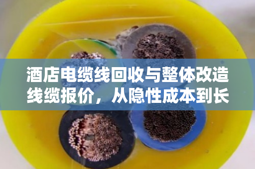 酒店电缆线回收与整体改造线缆报价，从隐性成本到长期效益的深度解析