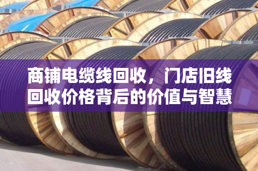商铺电缆线回收，门店旧线回收价格背后的价值与智慧