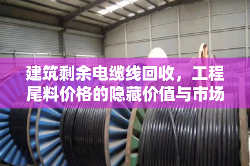 建筑剩余电缆线回收，工程尾料价格的隐藏价值与市场博弈